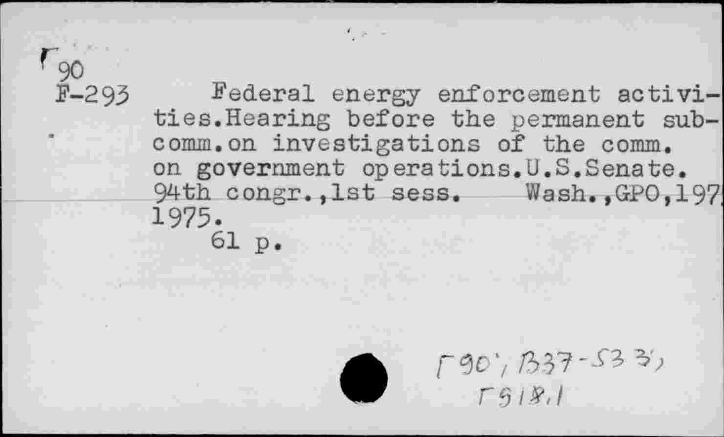 ﻿fgo
P-293 Federal energy enforcement activities.Hearing before the permanent subcomm, on investigations of the comm, on government operations.U.S.Senate. 94th congr.,lst sess. Wash.,GPO,197 1975.
61 p.
